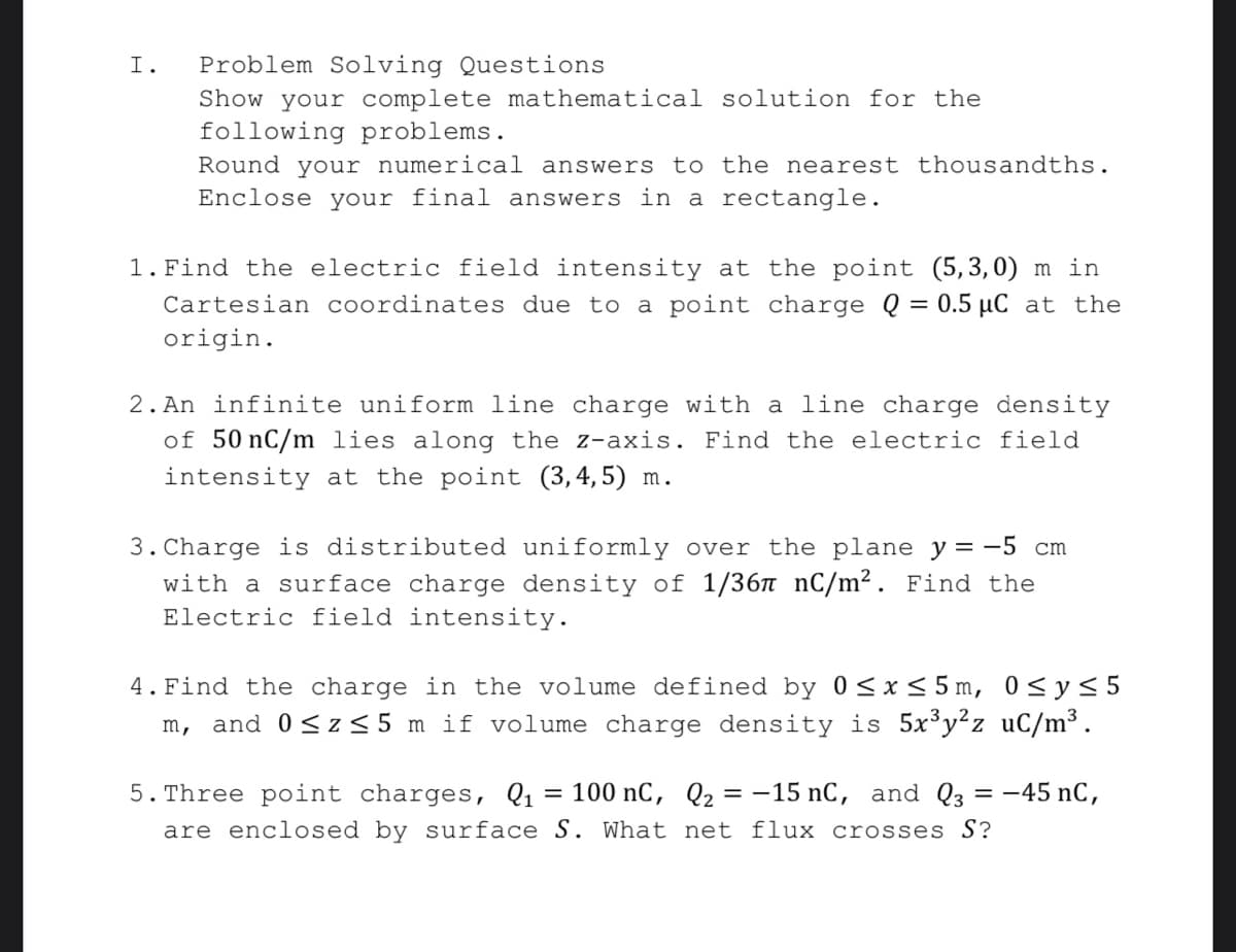 Problem Solving Questions
Show your complete mathematical solution for the
following problems.
Round your numerical answers to the nearest thousandths.
Enclose your final answers in a rectangle.
I.
1. Find the electric field intensity at the point (5,3,0) m in
Cartesian coordinates due to a point charge Q = 0.5 µC at the
origin.
2. An infinite uniform line charge with a line charge density
of 50 nC/m lies along the z-axis. Find the electric field
intensity at the point (3,4,5) m.
3. Charge is distributed uniformly over the plane y = -5 cm
with a surface charge density of 1/36n nC/m². Find the
Electric field intensity.
4. Find the charge in the volume defined by 0<x<5m, 0<y<5
m, and 0<z<5 m if volume charge density is 5x³y²z uC/m³.
5. Three point charges, Q1 = 100 nC, Q2 = -15 nC, and Q3
-45 nC,
%3D
are enclosed by surface S. What net flux crosses S?
