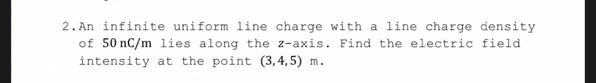2. An infinite uniform line charge with a line charge density
of 50 nC/m lies along the z-axis. Find the electric field
intensity at the point (3,4,5) m.
