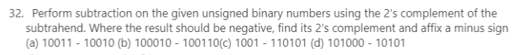 32. Perform subtraction on the given unsigned binary numbers using the 2's complement of the
subtrahend. Where the result should be negative, find its 2's complement and affix a minus sign
(a) 10011 - 10010 (b) 100010100110(c) 1001 - 110101 (d) 101000 - 10101