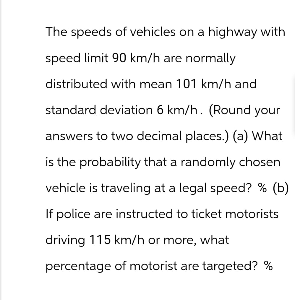 The speeds of vehicles on a highway with
speed limit 90 km/h are normally
distributed with mean 101 km/h and
standard deviation 6 km/h. (Round your
answers to two decimal places.) (a) What
is the probability that a randomly chosen
vehicle is traveling at a legal speed? % (b)
If police are instructed to ticket motorists
driving 115 km/h or more, what
percentage of motorist are targeted? %