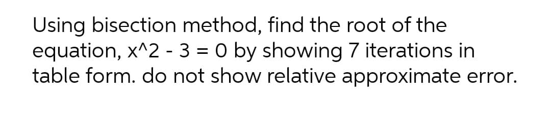 Using bisection method, find the root of the
equation, x^2 - 3 = 0 by showing 7 iterations in
table form. do not show relative approximate error.
