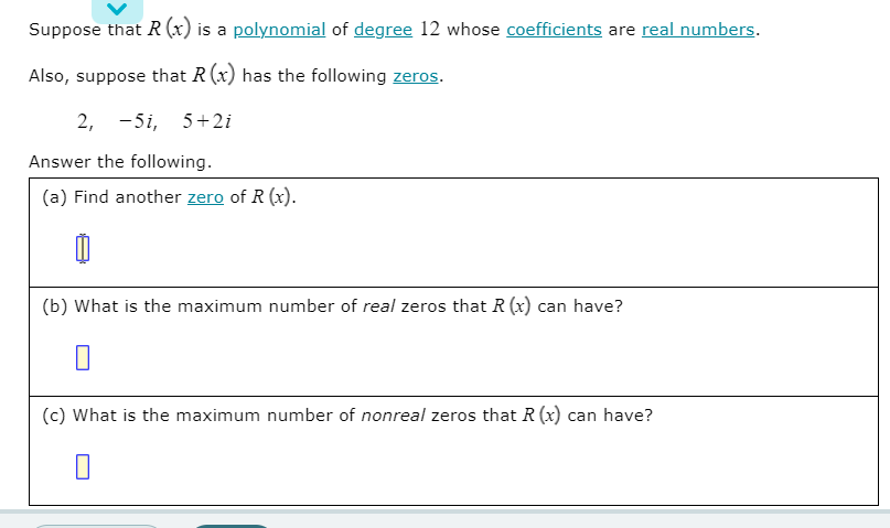 Suppose that R (x) is a polynomial of degree 12 whose coefficients are real numbers.
Also, suppose that R(x) has the following zeros.
2, -5i, 5+2i
Answer the following.
(a) Find another zero of R (x).
(b) What is the maximum number of real zeros that R (x) can have?
(c) What is the maximum number of nonreal zeros that R (x) can have?
