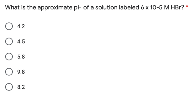 What is the approximate pH of a solution labeled 6 x 10-5 M HBr? *
4.2
4.5
5.8
9.8
8.2
