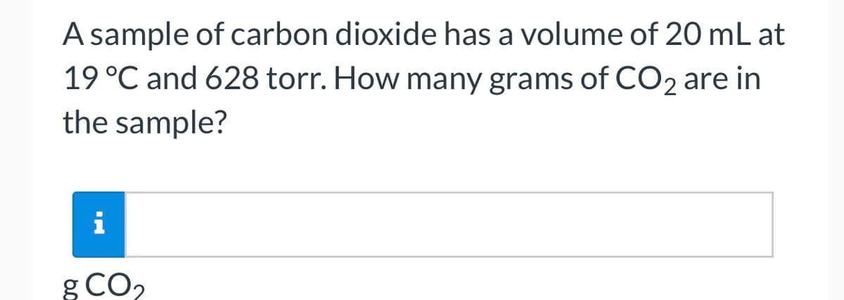 A sample of carbon dioxide has a volume of 20 mL at
19 °C and 628 torr. How many grams of CO2 are in
the sample?
i
g CO₂