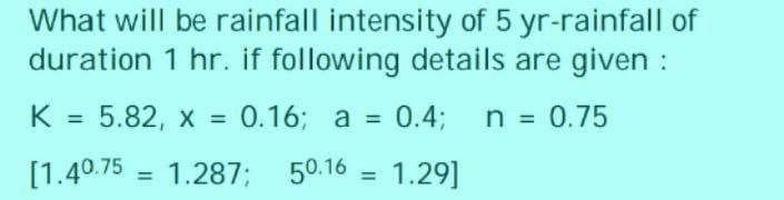 What will be rainfall intensity of 5 yr-rainfall of
duration 1 hr. if following details are given :
5.82, x = 0.16; a = 0.4;
n = 0.75
[1.40.75 1.287; 50.16 1.29]
K
=
=
=