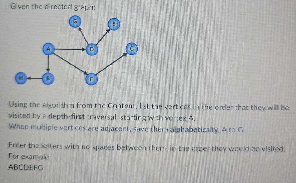 Given the directed graph:
H
A
B
G
F
E
Using the algorithm from the Content, list the vertices in the order that they will be
visited by a depth-first traversal, starting with vertex A.
When multiple vertices are adjacent, save them alphabetically. A to G.
Enter the letters with no spaces between them, in the order they would be visited.
For example:
ABCDEFG