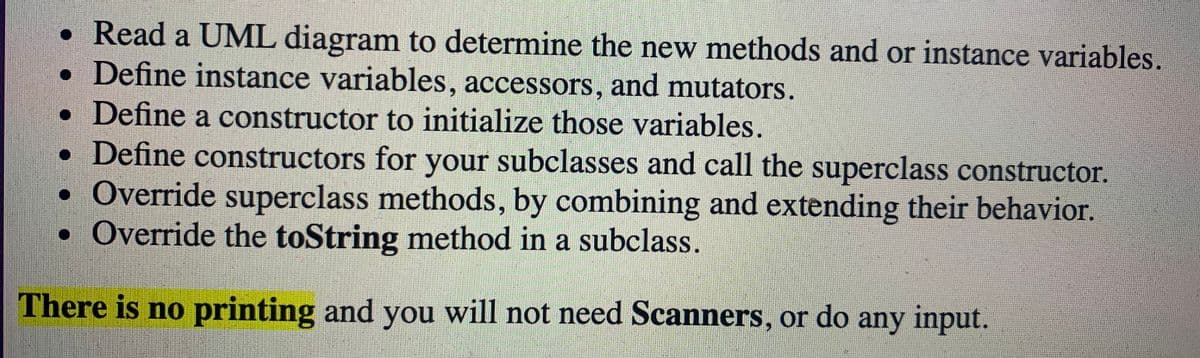 • Read a UML diagram to determine the new methods and or instance variables.
• Define instance variables, accessors, and mutators.
• Define a constructor to initialize those variables.
• Define constructors for your subclasses and call the superclass constructor.
• Override superclass methods, by combining and extending their behavior.
• Override the toString method in a subclass.
There is no printing and you will not need Scanners, or do any input.
