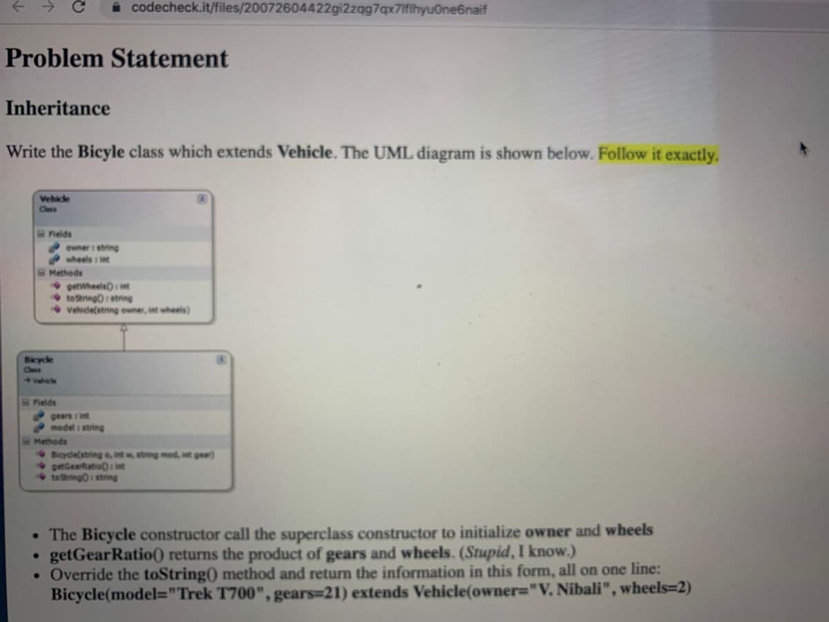 i codecheck.it/files/20072604422gi2zqg7qx7iflhyuOne6naif
Problem Statement
Inheritance
Write the Bicyle class which extends Vehicle. The UML diagram is shown below. Follow it exactly.
Vehicle
Class
Fields
owner: string
wheels : int
Methods
• getwheels): int
tostring): string
• vehide(string owner, int wheels)
Bkycle
Class
vehicle
Fields
gears : int
model 1 string
Methods
• Bicyde(string o, int w, string mod, int gear)
• getGearRatio): int
tetring): string
• The Bicycle constructor call the superclass constructor to initialize owner and wheels
• getGearRatio) returns the product of gears and wheels. (Stupid, I know.)
• Override the toString) method and return the information in this form, all on one line:
Bicycle(model="Trek T700", gears=21) extends Vehicle(owner="V. Nibali", wheels=2)
