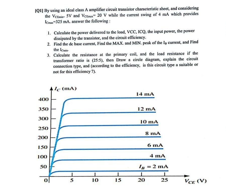 [Q1] By using an ideal class A amplifier circuit transistor characteristic sheet, and considering
the VCEmin 5V and VCEmax 20 V while the current swing of 4 mA which provides
Icmax 325 mA. answer the following:
1. Calculate the power delivered to the load, VCC, ICQ, the input power, the power
dissipated by the transistor, and the circuit efficiency.
2. Find the de base current, Find the MAX. and MIN. peak of the IB current, and Find
the Icmin
3. Calculate the resistance at the primary coil, and the load resistance if the
transformer ratio is (25:5), then Draw a circle diagram, explain the circuit
connection type, and (according to the efficiency, is this circuit type a suitable or
not for this efficiency?).
Alc (mA)
14 mA
400
350
12 mA
300
250
10 mA
8 mA
200
150
100
50
6 mA
4 mA
IB = 2 mA
1
0
5
10
15
20
25
VCE (V)