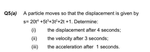 Q5(a)
A particle moves so that the displacement is given by
s= 20t* +5t°+3t²+2t +1. Determine:
(i)
the displacement after 4 seconds;
(ii)
the velocity after 3 seconds;
(ii)
the acceleration after 1 seconds.

