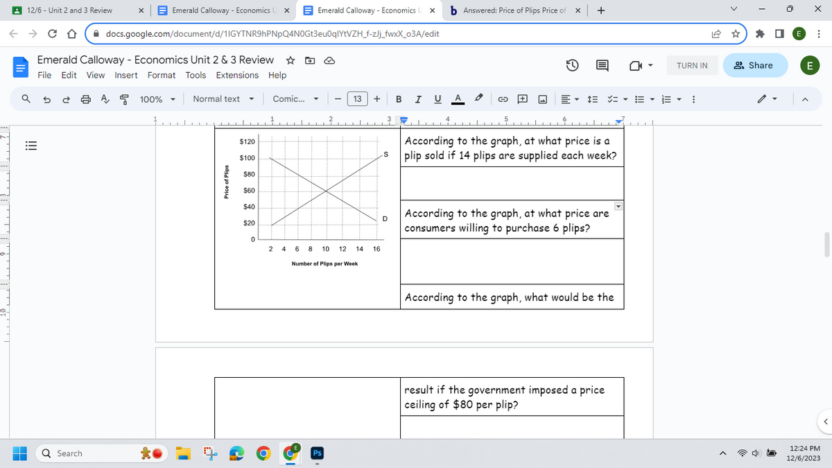 12/6 - Unit 2 and 3 Review
← C D
→
■
■
Emerald Calloway - Economics Unit 2 & 3 Review ✩
File Edit View Insert Format Tools Extensions Help
a 5
!!!
Emerald Calloway - Economics U X
docs.google.com/document/d/1IGYTNR9hPNpQ4N0Gt3eu0qlYtVZH_f-zJj_fwxX_o3A/edit
Q Search
X
A
100%
1,
Normal text ▼
………▬▬▬▬▬▬▬▬▬▬▬▬▬▬…………
Price of Plips
$120
$100
$80
$60
$40
$20
0
Emerald Calloway - Economics X b Answered: Price of Plips Price of
Comic...
▼
2
Ps
13 +
2 468 10 12 14
Number of Plips per Week
16
3
S
D
B I U A
4
L
G-
5
x +
E▾
According to the graph, at what price is a
plip sold if 14 plips are supplied each week?
According to the graph, at what price are
consumers willing to purchase 6 plips?
According to the graph, what would be the
result if the government imposed a price
ceiling of $80 per plip?
TURN IN
▼ 13 ▼
⠀
A
Share
E
X
E
:
12:24 PM
12/6/2023