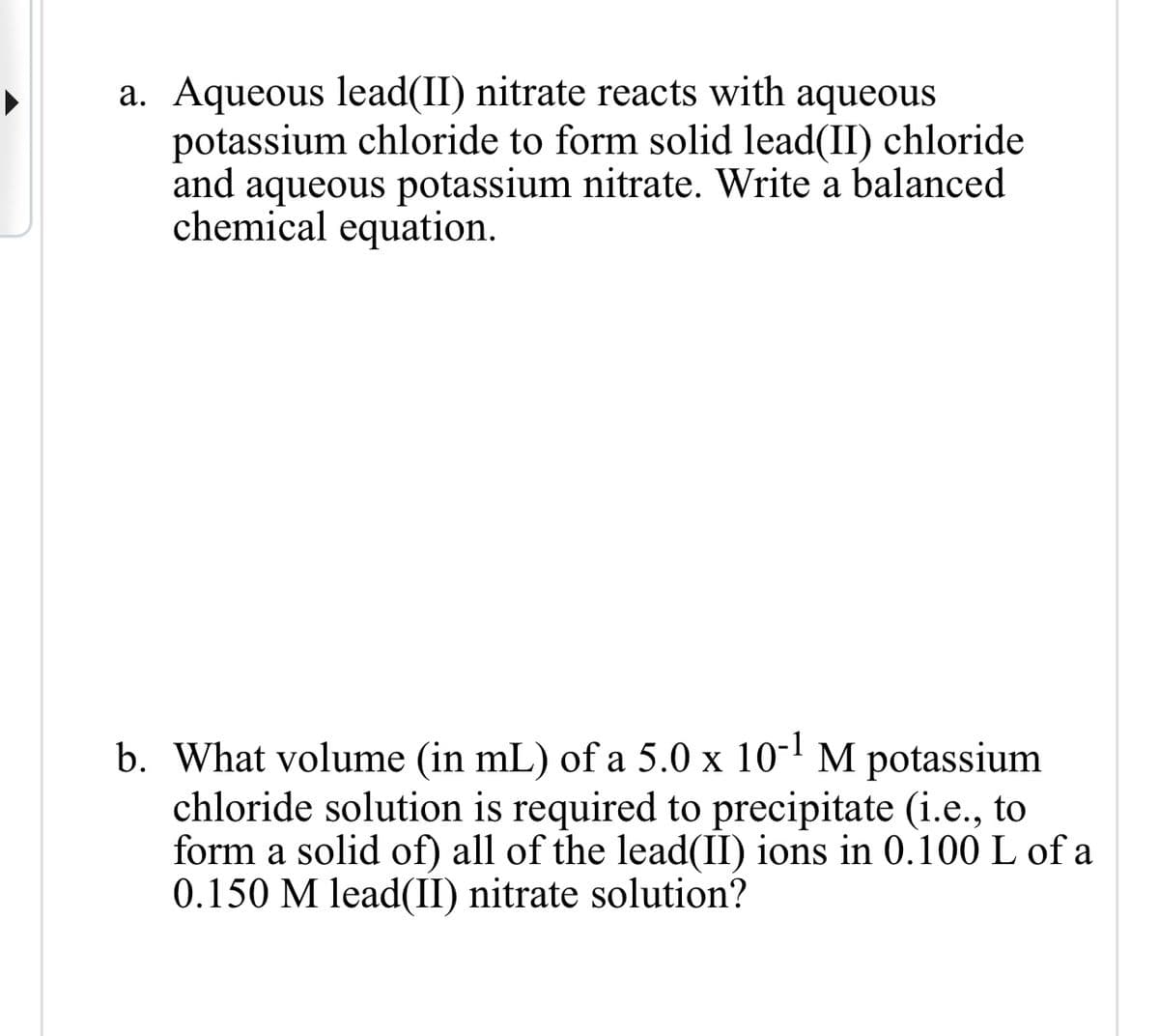 a. Aqueous lead(II) nitrate reacts with aqueous
potassium chloride to form solid lead(II) chloride
and aqueous potassium nitrate. Write a balanced
chemical equation.
b. What volume (in mL) of a 5.0 x 10-1 M potassium
chloride solution is required to precipitate (i.e., to
form a solid of) all of the lead(II) ions in 0.100 L of a
0.150 M lead(II) nitrate solution?