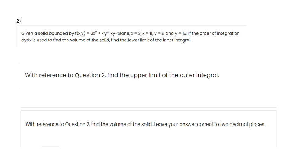 2)
Given a solid bounded by f(x,y) = 3x? + 4yª, xy-plane, x = 2, x = 11, y = 8 and y = 16. If the order of integration
dydx is used to find the volume of the solid, find the lower limit of the inner integral.
With reference to Question 2, find the upper limit of the outer integral.
With reference to Question 2, find the volume of the solid. Leave your answer correct to two decimal places.
