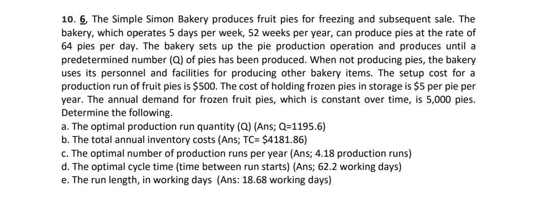 10. 6, The Simple Simon Bakery produces fruit pies for freezing and subsequent sale. The
bakery, which operates 5 days per week, 52 weeks per year, can produce pies at the rate of
64 pies per day. The bakery sets up the pie production operation and produces until a
predetermined number (Q) of pies has been produced. When not producing pies, the bakery
uses its personnel and facilities for producing other bakery items. The setup cost for a
production run of fruit pies is $500. The cost of holding frozen pies in storage is $5 per pie per
year. The annual demand for frozen fruit pies, which is constant over time, is 5,000 pies.
Determine the following.
a. The optimal production run quantity (Q) (Ans; Q=1195.6)
b. The total annual inventory costs (Ans; TC= $4181.86)
c. The optimal number of production runs per year (Ans; 4.18 production runs)
d. The optimal cycle time (time between run starts) (Ans; 62.2 working days)
e. The run length, in working days (Ans: 18.68 working days)
