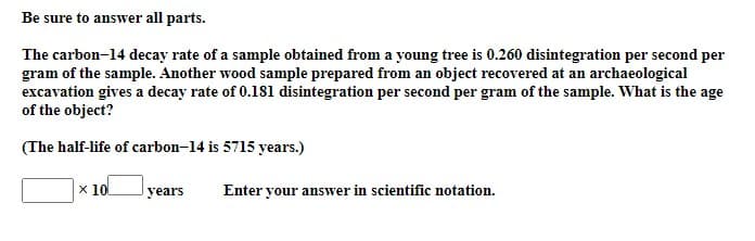 Be sure to answer all parts.
The carbon-14 decay rate of a sample obtained from a young tree is 0.260 disintegration per second per
gram of the sample. Another wood sample prepared from an object recovered at an archaeological
excavation gives a decay rate of 0.181 disintegration per second per gram of the sample. What is the age
of the object?
(The half-life of carbon-14 is 5715 years.)
x 10
years
Enter your answer in scientific notation.

