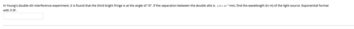 In Young's double-slit interference experiment, it is found that the third bright fringe is at the angle of 10°. If the separation between the double slits is 1.50x 10-3 mm, find the wavelength (in m) of the light source. Exponential format
with 3 SF.
