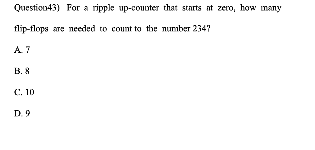 Question43) For a ripple up-counter that starts at zero, how many
flip-flops are needed to count to the number 234?
А. 7
В. 8
С. 10
D. 9
