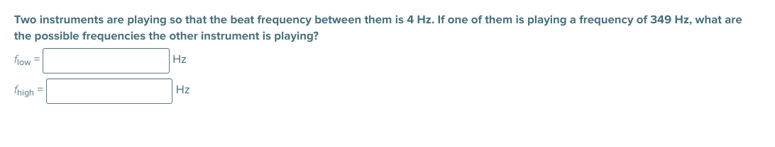 Two instruments are playing so that the beat frequency between them is 4 Hz. If one of them is playing a frequency of 349 Hz, what are
the possible frequencies the other instrument is playing?
fiow =
Hz
fhigh =
Hz
