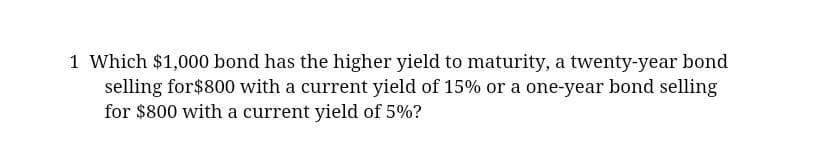 1 Which $1,000 bond has the higher yield to maturity, a twenty-year bond
selling for $800 with a current yield of 15% or a one-year bond selling
for $800 with a current yield of 5%?