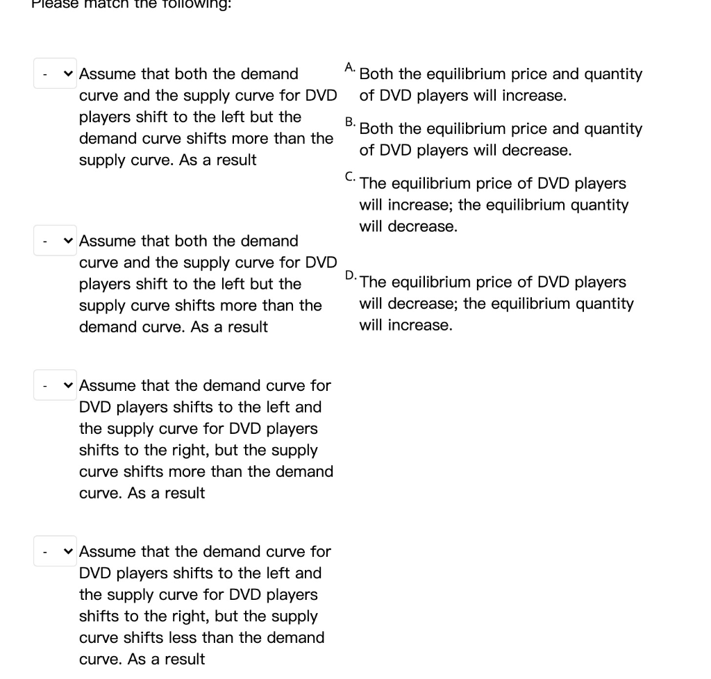 Please match the following:
✓ Assume that both the demand
curve and the supply curve for DVD
players shift to the left but the
demand curve shifts more than the
supply curve. As a result
✓ Assume that both the demand
curve and the supply curve for DVD
players shift to the left but the
supply curve shifts more than the
demand curve. As a result
✓ Assume that the demand curve for
DVD players shifts to the left and
the supply curve for DVD players
shifts to the right, but the supply
curve shifts more than the demand
curve. As a result
✓ Assume that the demand curve for
DVD players shifts to the left and
the supply curve for DVD players
shifts to the right, but the supply
curve shifts less than the demand
curve. As a result
A.
Both the equilibrium price and quantity
of DVD players will increase.
B.
Both the equilibrium price and quantity
of DVD players will decrease.
C. The equilibrium price of DVD players
will increase; the equilibrium quantity
will decrease.
D. The equilibrium price of DVD players
will decrease; the equilibrium quantity
will increase.
