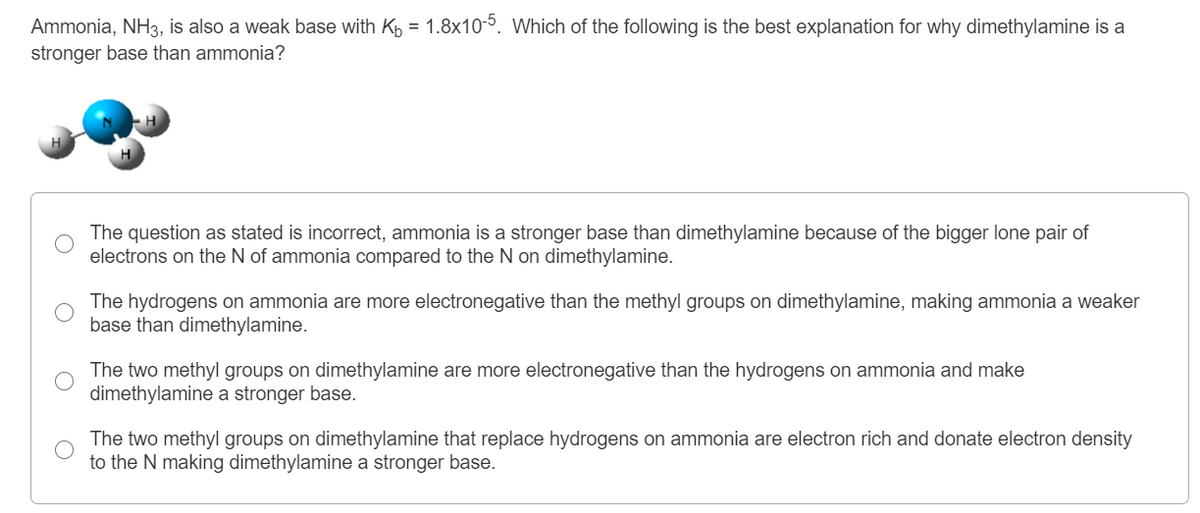 Ammonia, NH3, is also a weak base with Kp = 1.8x105. Which of the following is the best explanation for why dimethylamine is a
stronger base than ammonia?
The question as stated is incorrect, ammonia is a stronger base than dimethylamine because of the bigger lone pair of
electrons on the N of ammonia compared to the N on dimethylamine.
The hydrogens on ammonia are more electronegative than the methyl groups on dimethylamine, making ammonia a weaker
base than dimethylamine.
The two methyl groups on dimethylamine are more electronegative than the hydrogens on ammonia and make
dimethylamine a stronger base.
The two methyl groups on dimethylamine that replace hydrogens on ammonia are electron rich and donate electron density
to the N making dimethylamine a stronger base.
