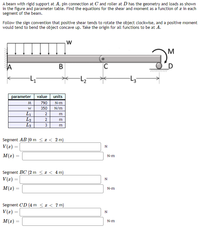 A beam with rigid support at A, pin connection at C'and roller at D has the geometry and loads as shown
in the figure and parameter table. Find the equations for the shear and moment as a function of z in each
segment of the beam.
Follow the sign convention that positive shear tends to rotate the object clockwise, and a positive moment
would tend to bend the object concave up. Take the origin for all functions to be at A.
B
В
|C
D
parameter value
units
M.
790
N-m
350
N/m
L1
L2
L3
2
2
3
Segment AB (0 m <x < 2 m)
V(x) =
N
М(г) —
N-m
Segment BC (2 m < x < 4m)
V(x) =
М(г) —
N-m
Segment CD (4 m < x < 7 m)
V(z) =
M(r) =
N-m
