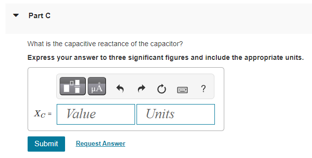 Part C
What is the capacitive reactance of the capacitor?
Express your answer to three significant figures and include the appropriate units.
Xc=
μÅ
Value
Submit Request Answer
Units
?