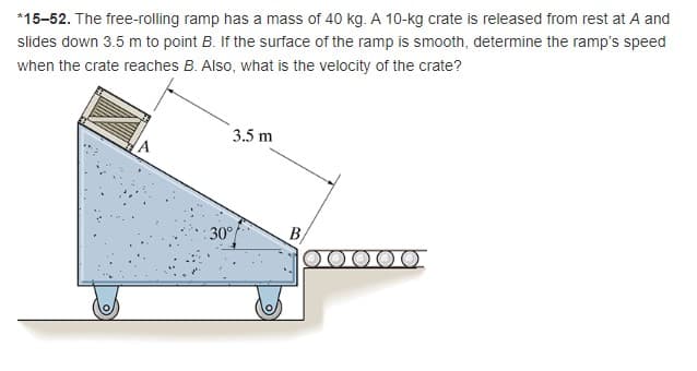 *15-52. The free-rolling ramp has a mass of 40 kg. A 10-kg crate is released from rest at A and
slides down 3.5 m to point B. If the surface of the ramp is smooth, determine the ramp's speed
when the crate reaches B. Also, what is the velocity of the crate?
3.5 m
30°
B/
00000.
