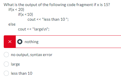 What is the output of the following code fragment if x is 15?
if(x < 20)
else
X
if(x <10)
cout << "less than 10";
cout << "large\n";
O large
nothing
no output, syntax error
less than 10