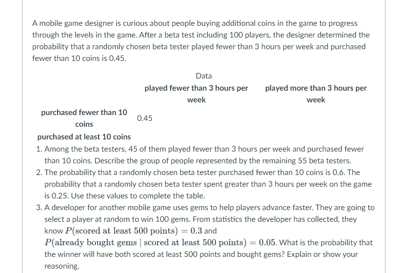 A mobile game designer is curious about people buying additional coins in the game to progress
through the levels in the game. After a beta test including 100 players, the designer determined the
probability that a randomly chosen beta tester played fewer than 3 hours per week and purchased
fewer than 10 coins is 0.45.
Data
played fewer than 3 hours per
played more than 3 hours per
week
week
purchased fewer than 10
0.45
coins
purchased at least 10 coins
1. Among the beta testers, 45 of them played fewer than 3 hours per week and purchased fewer
than 10 coins. Describe the group of people represented by the remaining 55 beta testers.
2. The probability that a randomly chosen beta tester purchased fewer than 10 coins is 0.6. The
probability that a randomly chosen beta tester spent greater than 3 hours per week on the game
is 0.25. Use these values to complete the table.
3. A developer for another mobile game uses gems to help players advance faster. They are going to
select a player at random to win 100 gems. From statistics the developer has collected, they
know P(scored at least 500 points) = 0.3 and
P(already bought gems | scored at least 500 points) = 0.05. What is the probability that
the winner will have both scored at least 500 points and bought gems? Explain or show your
reasoning.
