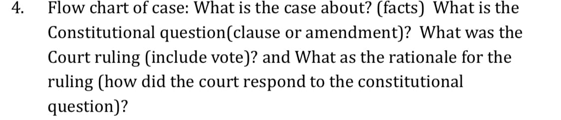 4.
Flow chart of case: What is the case about? (facts) What is the
Constitutional question(clause or amendment)? What was the
Court ruling (include vote)? and What as the rationale for the
ruling (how did the court respond to the constitutional
question)?