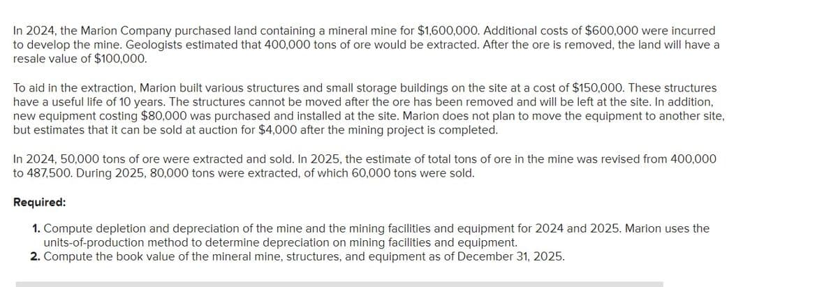 In 2024, the Marion Company purchased land containing a mineral mine for $1,600,000. Additional costs of $600,000 were incurred
to develop the mine. Geologists estimated that 400,000 tons of ore would be extracted. After the ore is removed, the land will have a
resale value of $100,000.
To aid in the extraction, Marion built various structures and small storage buildings on the site at a cost of $150,000. These structures
have a useful life of 10 years. The structures cannot be moved after the ore has been removed and will be left at the site. In addition,
new equipment costing $80,000 was purchased and installed at the site. Marion does not plan to move the equipment to another site,
but estimates that it can be sold at auction for $4,000 after the mining project is completed.
In 2024, 50,000 tons of ore were extracted and sold. In 2025, the estimate of total tons of ore in the mine was revised from 400,000
to 487,500. During 2025, 80,000 tons were extracted, of which 60,000 tons were sold.
Required:
1. Compute depletion and depreciation of the mine and the mining facilities and equipment for 2024 and 2025. Marion uses the
units-of-production method to determine depreciation on mining facilities and equipment.
2. Compute the book value of the mineral mine, structures, and equipment as of December 31, 2025.
