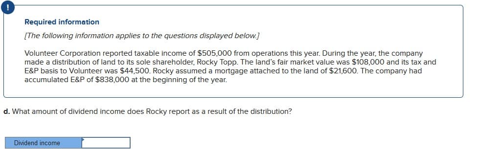 Required information
[The following information applies to the questions displayed below.]
Volunteer Corporation reported taxable income of $505,000 from operations this year. During the year, the company
made a distribution of land to its sole shareholder, Rocky Topp. The land's fair market value was $108,000 and its tax and
E&P basis to Volunteer was $44,500. Rocky assumed a mortgage attached to the land of $21,600. The company had
accumulated E&P of $838,000 at the beginning of the year.
d. What amount of dividend income does Rocky report as a result of the distribution?
Dividend income