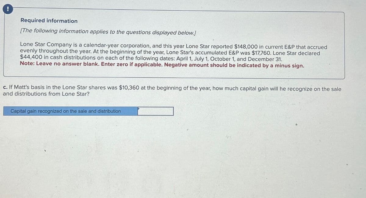 i
Required information
[The following information applies to the questions displayed below.)
Lone Star Company is a calendar-year corporation, and this year Lone Star reported $148,000 in current E&P that accrued
evenly throughout the year. At the beginning of the year, Lone Star's accumulated E&P was $17,760. Lone Star declared
$44,400 in cash distributions on each of the following dates: April 1, July 1, October 1, and December 31.
Note: Leave no answer blank. Enter zero if applicable. Negative amount should be indicated by a minus sign.
c. If Matt's basis in the Lone Star shares was $10,360 at the beginning of the year, how much capital gain will he recognize on the sale
and distributions from Lone Star?
Capital gain recognized on the sale and distribution
32