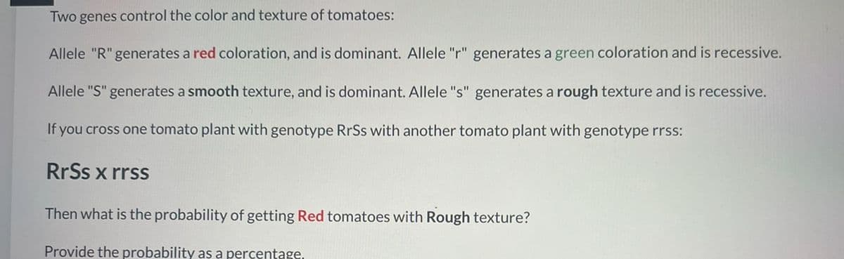 Two genes control the color and texture of tomatoes:
Allele "R" generates a red coloration, and is dominant. Allele "r" generates a green coloration and is recessive.
Allele "S" generates a smooth texture, and is dominant. Allele "s" generates a rough texture and is recessive.
If you cross one tomato plant with genotype RrSs with another tomato plant with genotype rrss:
RrSs x rrss
Then what is the probability of getting Red tomatoes with Rough texture?
Provide the probability as a percentage.