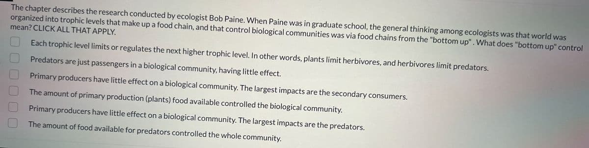 The chapter describes the research conducted by ecologist Bob Paine. When Paine was in graduate school, the general thinking among ecologists was that world was
organized into trophic levels that make up a food chain, and that control biological communities was via food chains from the "bottom up". What does "bottom up" control
mean? CLICK ALL THAT APPLY.
Each trophic level limits or regulates the next higher trophic level. In other words, plants limit herbivores, and herbivores limit predators.
Predators are just passengers in a biological community, having little effect.
Primary producers have little effect on a biological community. The largest impacts are the secondary consumers.
The amount of primary production (plants) food available controlled the biological community.
Primary producers have little effect on a biological community. The largest impacts are the predators.
The amount of food available for predators controlled the whole community.