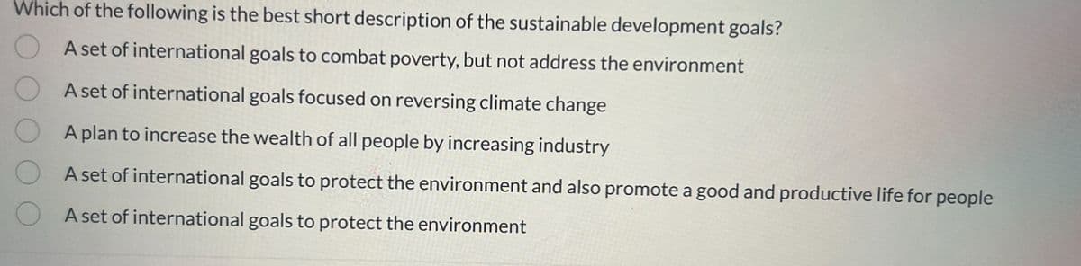 Which of the following is the best short description of the sustainable development goals?
A set of international goals to combat poverty, but not address the environment
A set of international goals focused on reversing climate change
A plan to increase the wealth of all people by increasing industry
A set of international goals to protect the environment and also promote a good and productive life for people
A set of international goals to protect the environment