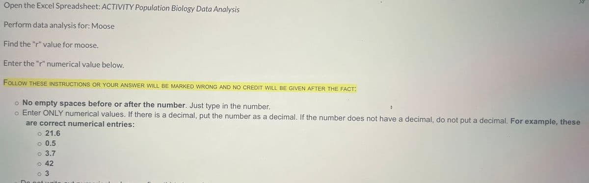 Open the Excel Spreadsheet: ACTIVITY Population Biology Data Analysis
Perform data analysis for: Moose
Find the "r" value for moose.
Enter the "r" numerical value below.
FOLLOW THESE INSTRUCTIONS OR YOUR ANSWER WILL BE MARKED WRONG AND NO CREDIT WILL BE GIVEN AFTER THE FACT:
o No empty spaces before or after the number. Just type in the number.
o Enter ONLY numerical values. If there is a decimal, put the number as a decimal. If the number does not have a decimal, do not put a decimal. For example, these
are correct numerical entries:
o 21.6
o 0.5
o 3.7
o 42
0 3
Do not wri
D