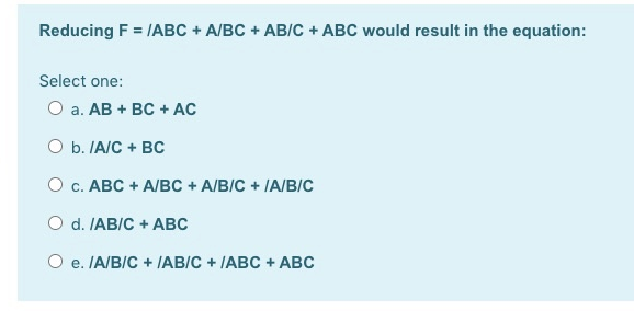 Reducing F = IABC + A/BC + AB/C + ABC would result in the equation:
Select one:
О а. АВ + вс + AC
O b. IA/C + BC
О с. АВС + A/Bс + A/BIC + IA/BIC
O d. IAB/C + ABC
O e. IA/B/C + JAB/C + IABC + ABC
