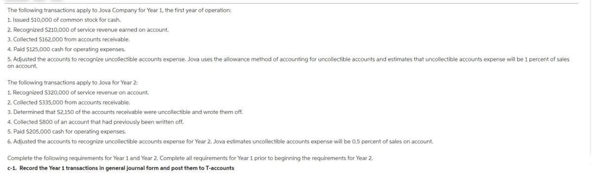 The following transactions apply to Jova Company for Year 1, the first year of operation:
1. Issued $10,000 of common stock for cash.
2. Recognized $210,000 of service revenue earned on account.
3. Collected $162,000 from accounts receivable.
4. Paid $125,000 cash for operating expenses.
5. Adjusted the accounts to recognize uncollectible accounts expense. Jova uses the allowance method of accounting for uncollectible accounts and estimates that uncollectible accounts expense will be 1 percent of sales
on account.
The following transactions apply to Jova for Year 2:
1. Recognized $320,000 of service revenue on account.
2. Collected $335,000 from accounts receivable.
3. Determined that $2,150 of the accounts receivable were uncollectible and wrote them off.
4. Collected $800 of an account that had previously been written off.
5. Paid $205,000 cash for operating expenses.
6. Adjusted the accounts to recognize uncollectible accounts expense for Year 2. Jova estimates uncollectible accounts expense will be 0.5 percent of sales on account.
Complete the following requirements for Year 1 and Year 2. Complete all requirements for Year 1 prior to beginning the requirements for Year 2.
c-1. Record the Year 1 transactions in general journal form and post them to T-accounts