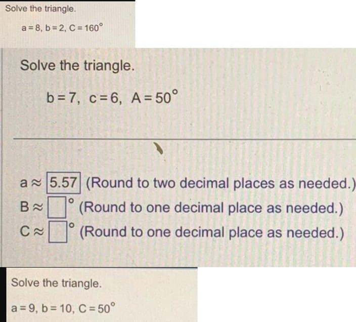 Solve the triangle.
a = 8, b=2, C = 160°
Solve the triangle.
a 5.57 (Round to two decimal places as needed.)
B≈ (Round to one decimal place as needed.)
(Round to one decimal place as needed.)
C
b = 7, c=6, A = 50°
22
Solve the triangle.
a = 9, b=10, C = 50°