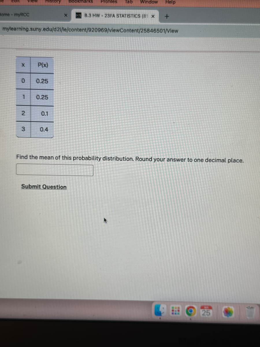 Edit view History
Home - myRCC
X
0
1
mylearning.suny.edu/d21/le/content/920969/viewContent/25846501/View
2
3
P(x)
0.25
0.25
0.1
X
0.4
Bookmarks Profiles Tab Window Help
B.3 HW-23FA STATISTICS (81 X
Submit Question
+
Find the mean of this probability distribution. Round your answer to one decimal place.