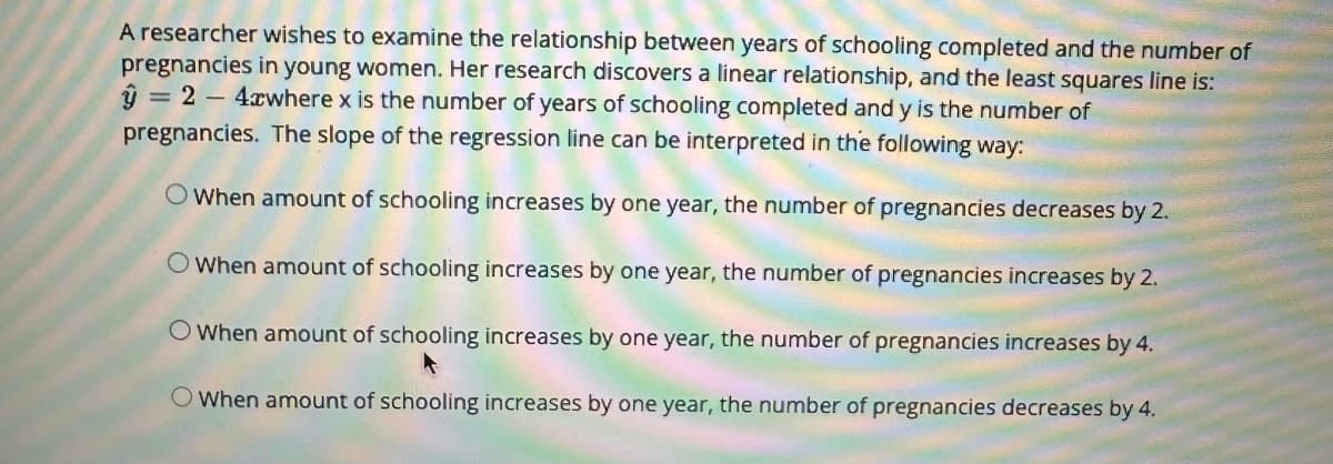 A researcher wishes to examine the relationship between years of schooling completed and the number of
pregnancies in young women. Her research discovers a linear relationship, and the least squares line is:
y = 24cwhere x is the number of years of schooling completed and y is the number of
pregnancies. The slope of the regression line can be interpreted in the following way:
O When amount of schooling increases by one year, the number of pregnancies decreases by 2.
When amount of schooling increases by one year, the number of pregnancies increases by 2.
O When amount of schooling increases by one year, the number of pregnancies increases by 4.
O When amount of schooling increases by one year, the number of pregnancies decreases by 4.