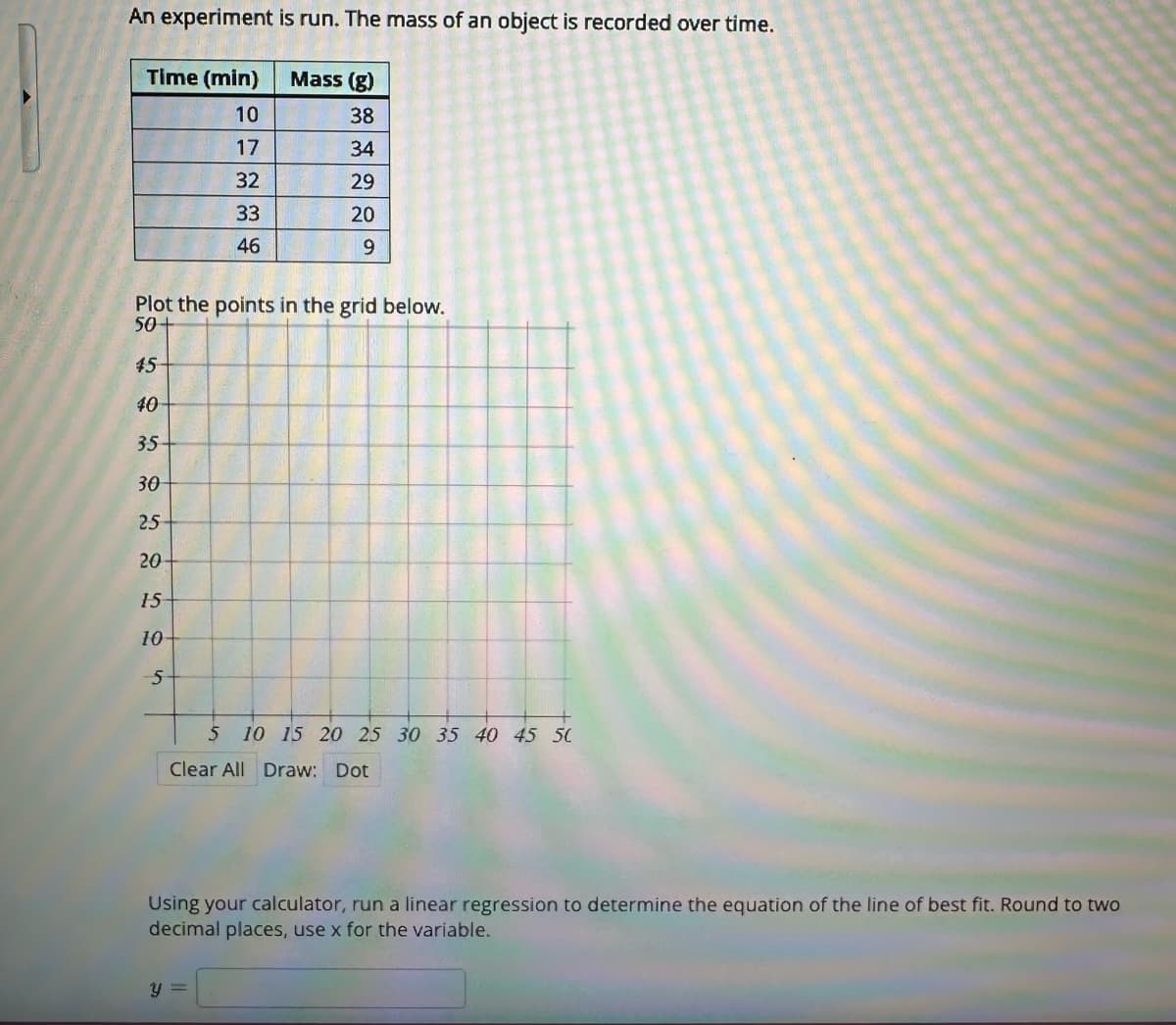 An experiment is run. The mass of an object is recorded over time.
Time (min)
10
17
32
33
46
Plot the points in the grid below.
50+
50
45
40
35-
30
25
20
050
15
10-
5
Mass (g)
38
34
29
20
9
5 10 15 20 25 30 35 40 45 50
Clear All Draw: Dot
y =
Using your calculator, run a linear regression to determine the equation of the line of best fit. Round to two
decimal places, use x for the variable.