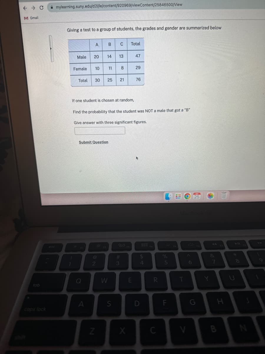 ← C mylearning.suny.edu/d21/le/content/920969/viewContent/25846500/View
M Gmail
tab
cops lock
esc
Giving a test to a group of students, the grades and gender are summarized below
Male
Female
A
20
10
1
I
Q
A
Total 30 25 21
Submit Question
If one student is chosen at random,
B
2
14 13
Z
F2
Find the probability that the student was NOT a male that got a "B"
Give answer with three significant figures.
C Total
11 8
W
S
80
#
3
X
47
E
29
76
000
$
4
D
F4
R
C
%
5
F
⠀
F5
T
V
N
6
25
Y
&
7
H
B
8
N