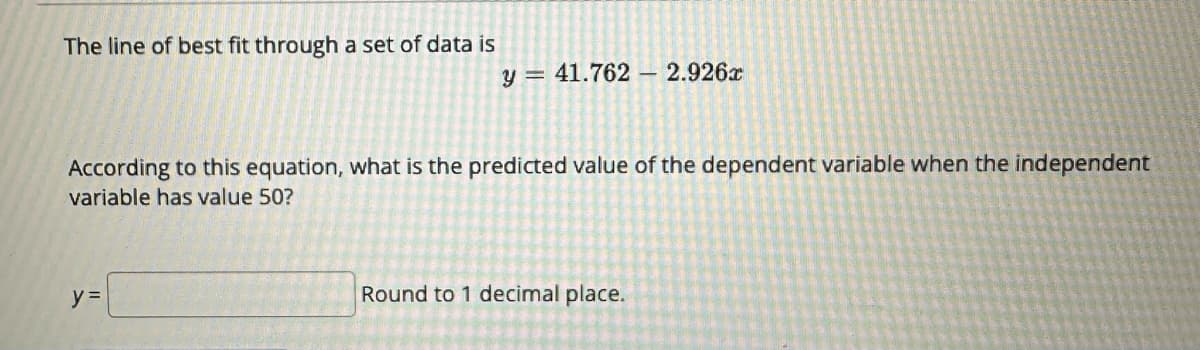 The line of best fit through a set of data is
y = 41.762 2.926x
According to this equation, what is the predicted value of the dependent variable when the independent
variable has value 50?
y =
Round to 1 decimal place.