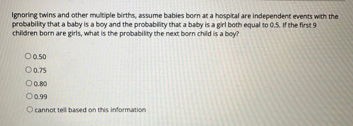 Ignoring twins and other multiple births, assume babies born at a hospital are independent events with the
probability that a baby is a boy and the probability that a baby is a girl both equal to 0.5. If the first 9
children born are girls, what is the probability the next born child is a boy?
O 0.50
0 0.75
O 0.80
O 0.99
O cannot tell based on this information