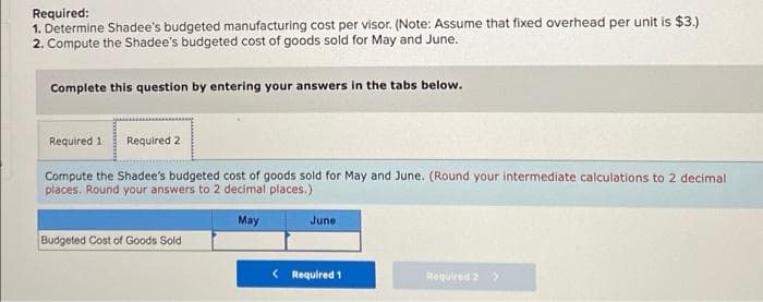 Required:
1. Determine Shadee's budgeted manufacturing cost per visor. (Note: Assume that fixed overhead per unit is $3.)
2. Compute the Shadee's budgeted cost of goods sold for May and June.
Complete this question by entering your answers in the tabs below.
Required 1
Required 2
Compute the Shadee's budgeted cost of goods sold for May and June. (Round your intermediate calculations to 2 decimal
places. Round your answers to 2 decimal places.)
May
Juno
Budgeted Cost of Goods Sold
< Required 1
Required 2

