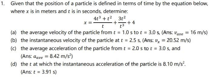1. Given that the position of a particle is defined in terms of time by the equation below,
where x is in meters and t is in seconds, determine:
x =
t
4t3 +t2 3t2
+ 4
t3
(a) the average velocity of the particle from t = 1.0 s to t = 3.0 s, (Ans: vape = 16 m/s)
(b) the instantaneous velocity of the particle at t = 2.5 s, (Ans: v, = 20.52 m/s)
(c) the average acceleration of the particle from t = 2.0 s to t = 3.0 s, and
(Ans: aave = 8.42 m/s?)
(d) the t at which the instantaneous acceleration of the particle is 8.10 m/s.
(Ans: t = 3.91 s)
