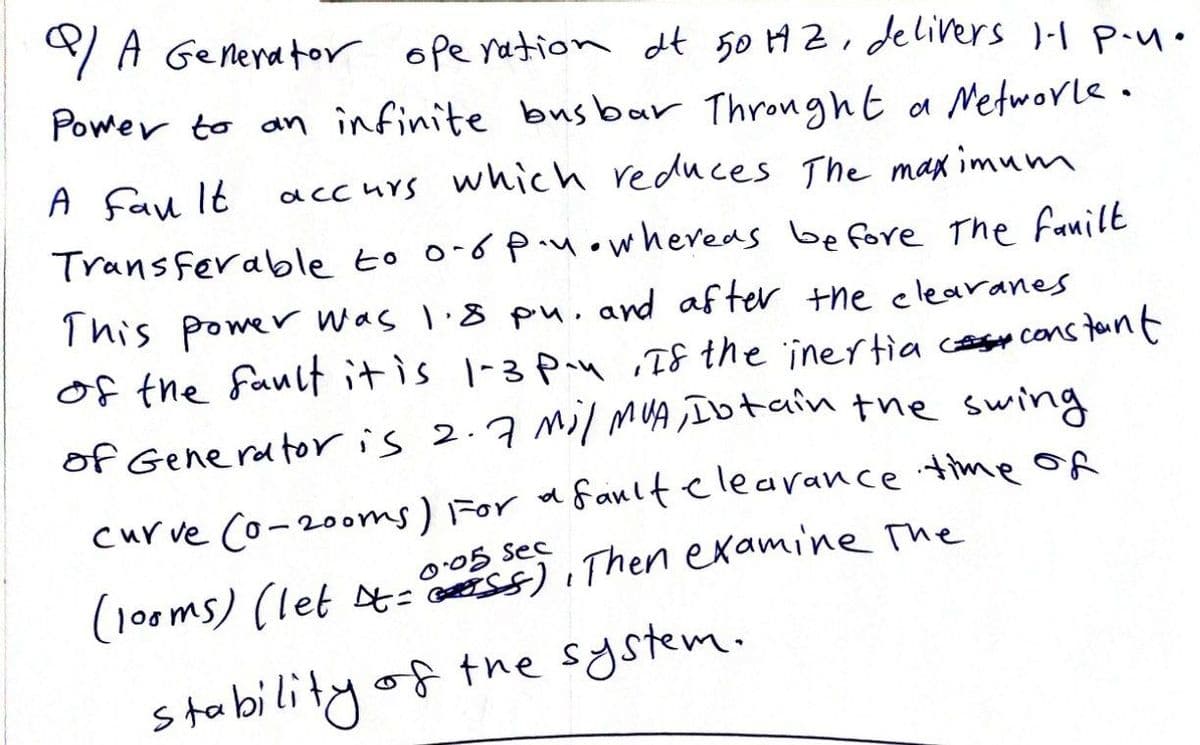 Q/A Generator operation dt 50 HZ, delivers 1-1 P-u.
Power to an infinite busbar Throught a Networke.
A Fan It accurs which reduces The maximum
Transferable to 0-6 p.whereas before the fanilt
This power was 1.8 p.u. and after the clearanes
of the fault it is 1-3 P-4, If the inertia constant
of Generator is 2.7 mil MUA, Ibtain the swing
curve (0-200ms) For a fault clearance time of
(100ms) (let =), Then examine the
0.05 Sec
stability of the system.